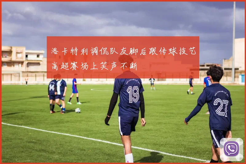 洛卡特利调侃队友脚后跟传球技艺高超赛场上笑声不断