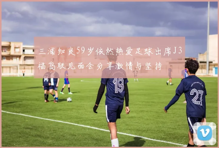 三浦知良59岁依然热爱足球出席J3福岛联见面会分享激情与坚持