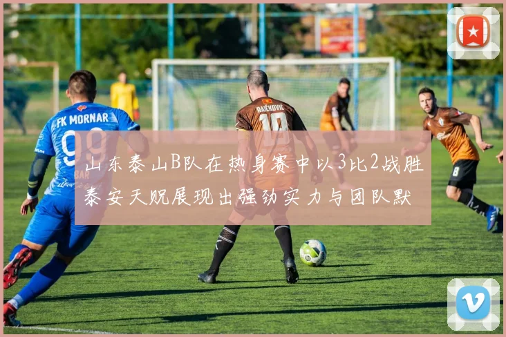 山东泰山B队在热身赛中以3比2战胜泰安天贶展现出强劲实力与团队默契