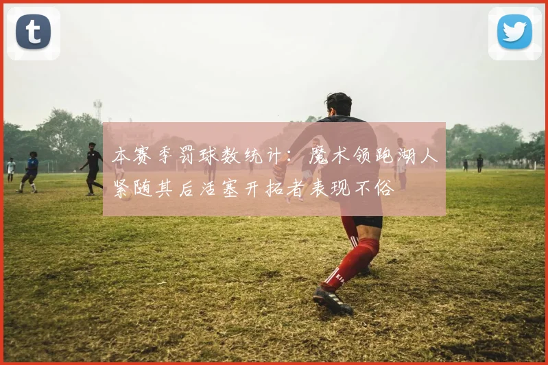 本赛季罚球数统计：魔术领跑湖人紧随其后活塞开拓者表现不俗