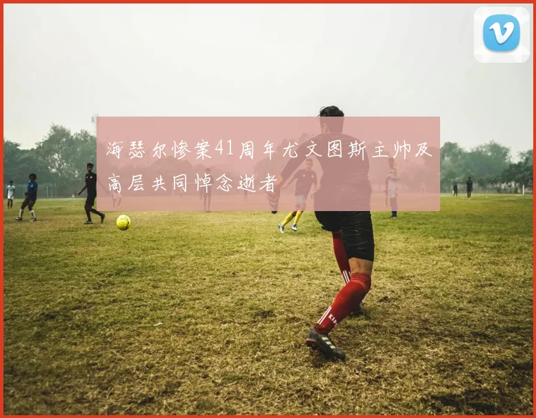 海瑟尔惨案41周年尤文图斯主帅及高层共同悼念逝者