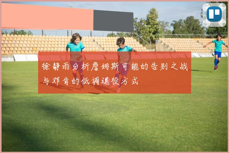 徐静雨分析詹姆斯可能的告别之战与邓肯的低调退役方式