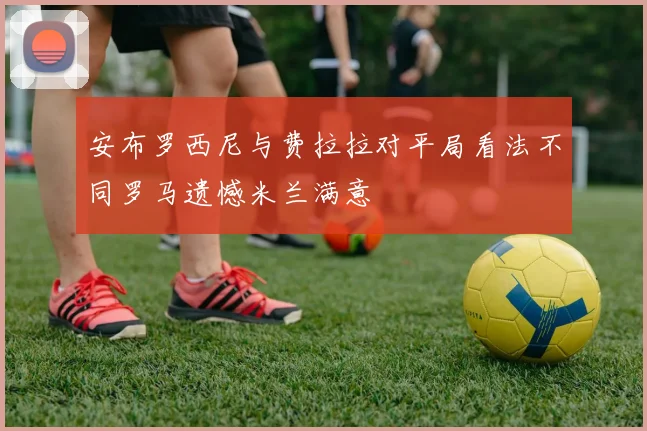 安布罗西尼与费拉拉对平局看法不同罗马遗憾米兰满意