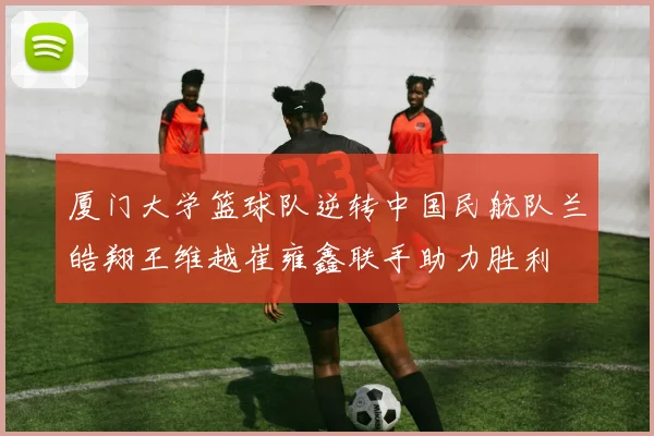 厦门大学篮球队逆转中国民航队兰皓翔王维越崔雍鑫联手助力胜利