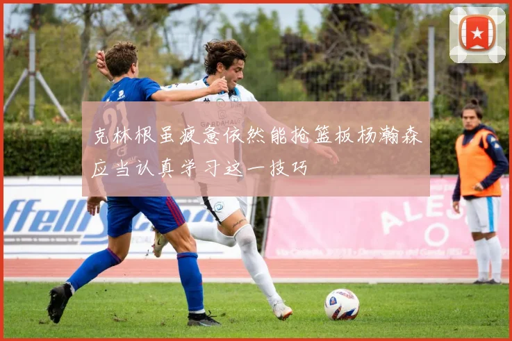克林根虽疲惫依然能抢篮板杨瀚森应当认真学习这一技巧