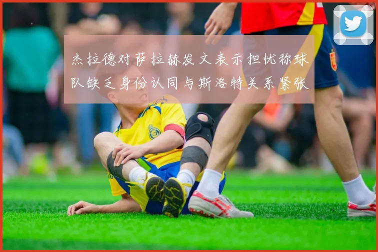 杰拉德对萨拉赫发文表示担忧称球队缺乏身份认同与斯洛特关系紧张