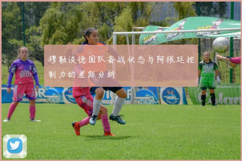 穆勒谈德国队备战状态与阿根廷控制力的差距分析