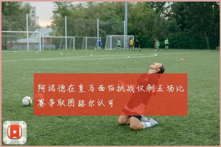 阿诺德在皇马面临挑战仅剩五场比赛争取图赫尔认可