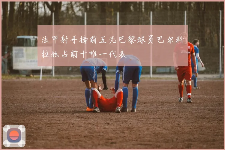 法甲射手榜前五无巴黎球员巴尔科拉独占前十唯一代表