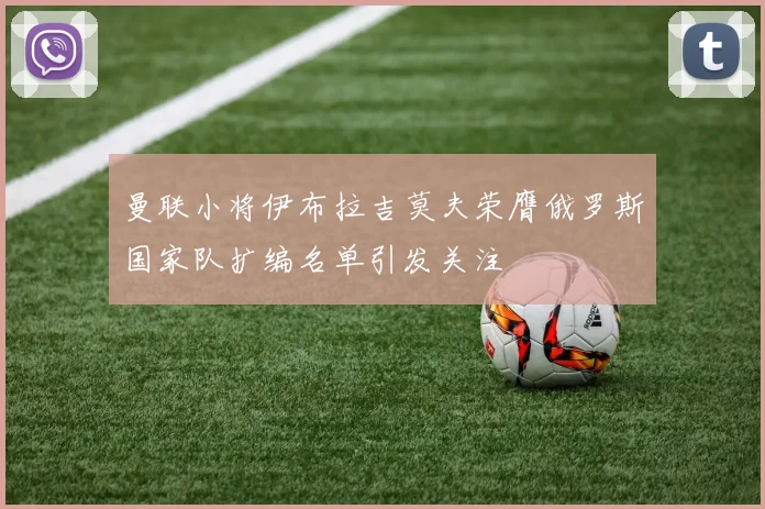 曼联小将伊布拉吉莫夫荣膺俄罗斯国家队扩编名单引发关注