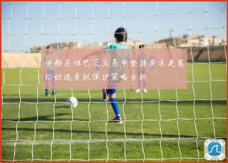 快船在祖巴茨交易中坚持要求更宽松的选秀权保护策略分析