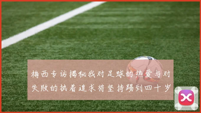 梅西专访揭秘我对足球的热爱与对失败的执着追求将坚持踢到四十岁