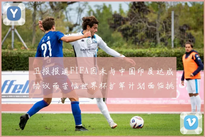 卫报报道FIFA因未与中国印度达成协议而苦恼世界杯扩军计划面临挑战