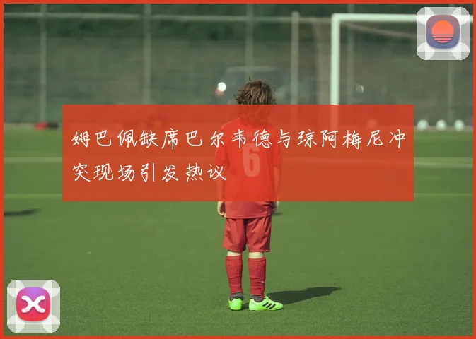 姆巴佩缺席巴尔韦德与琼阿梅尼冲突现场引发热议