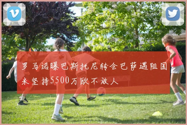 罗马诺曝巴斯托尼转会巴萨遇阻国米坚持5500万欧不放人