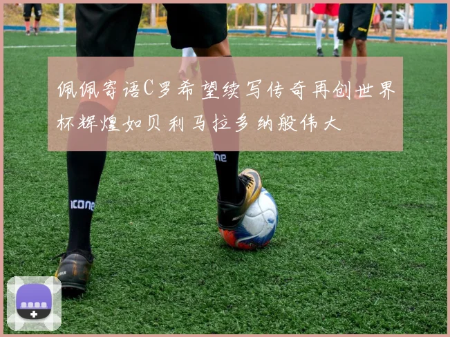 佩佩寄语C罗希望续写传奇再创世界杯辉煌如贝利马拉多纳般伟大