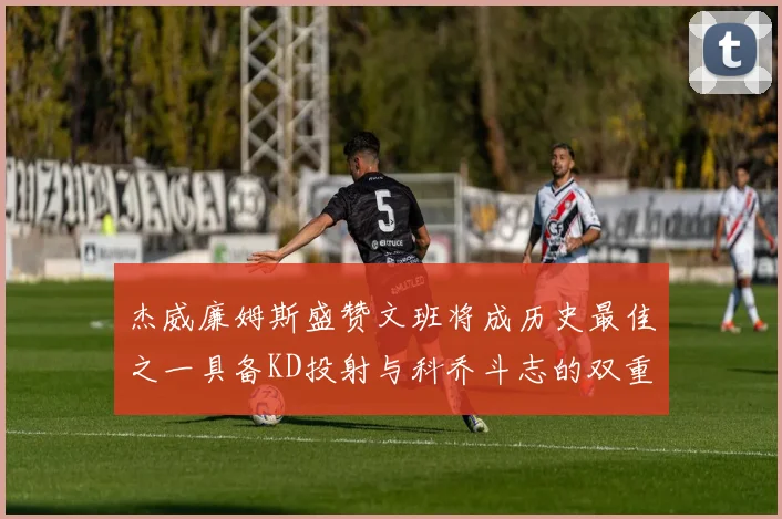杰威廉姆斯盛赞文班将成历史最佳之一具备KD投射与科乔斗志的双重优势