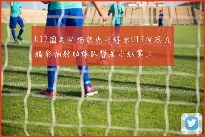 U17国足半场领先卡塔尔U17何思凡精彩抽射助球队暂居小组第三
