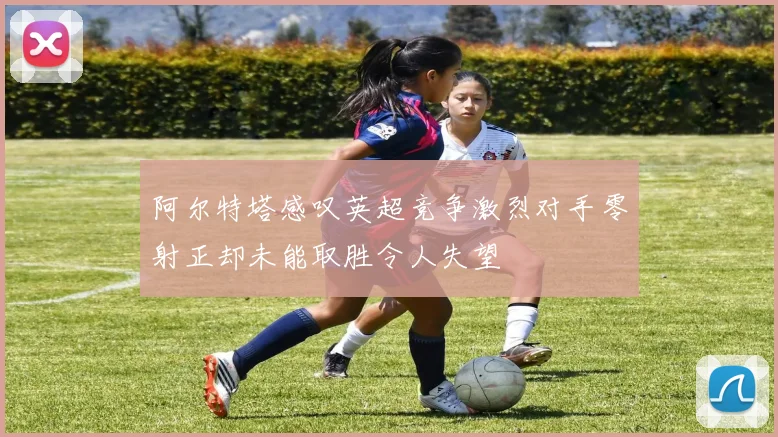 阿尔特塔感叹英超竞争激烈对手零射正却未能取胜令人失望